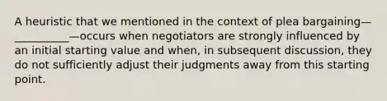 A heuristic that we mentioned in the context of <a href='https://www.questionai.com/knowledge/k6jAje4pCI-plea-bargaining' class='anchor-knowledge'>plea bargaining</a>—__________—occurs when negotiators are strongly influenced by an initial starting value and when, in subsequent discussion, they do not sufficiently adjust their judgments away from this starting point.