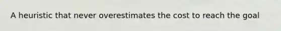 A heuristic that never overestimates the cost to reach the goal