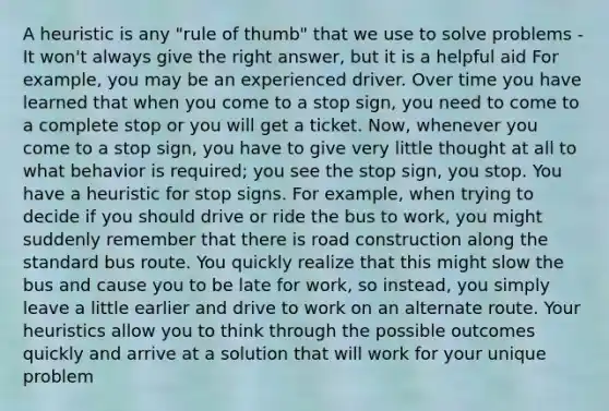 A heuristic is any "rule of thumb" that we use to solve problems - It won't always give the right answer, but it is a helpful aid For example, you may be an experienced driver. Over time you have learned that when you come to a stop sign, you need to come to a complete stop or you will get a ticket. Now, whenever you come to a stop sign, you have to give very little thought at all to what behavior is required; you see the stop sign, you stop. You have a heuristic for stop signs. For example, when trying to decide if you should drive or ride the bus to work, you might suddenly remember that there is road construction along the standard bus route. You quickly realize that this might slow the bus and cause you to be late for work, so instead, you simply leave a little earlier and drive to work on an alternate route. Your heuristics allow you to think through the possible outcomes quickly and arrive at a solution that will work for your unique problem