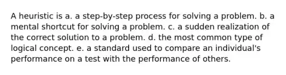 A heuristic is a. ​a step-by-step process for solving a problem. b. ​a mental shortcut for solving a problem. c. ​a sudden realization of the correct solution to a problem. d. ​the most common type of logical concept. e. ​a standard used to compare an individual's performance on a test with the performance of others.