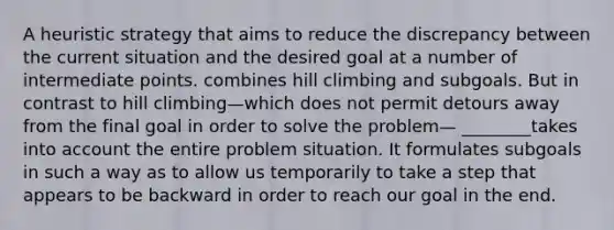 A heuristic strategy that aims to reduce the discrepancy between the current situation and the desired goal at a number of intermediate points. combines hill climbing and subgoals. But in contrast to hill climbing—which does not permit detours away from the final goal in order to solve the problem— ________takes into account the entire problem situation. It formulates subgoals in such a way as to allow us temporarily to take a step that appears to be backward in order to reach our goal in the end.