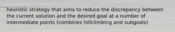 heuristic strategy that aims to reduce the discrepancy between the current solution and the desired goal at a number of intermediate points (combines hillclimbing and subgoals)