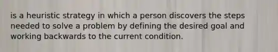 is a heuristic strategy in which a person discovers the steps needed to solve a problem by defining the desired goal and working backwards to the current condition.