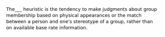 The___ heuristic is the tendency to make judgments about group membership based on physical appearances or the match between a person and one's stereotype of a group, rather than on available base rate information.