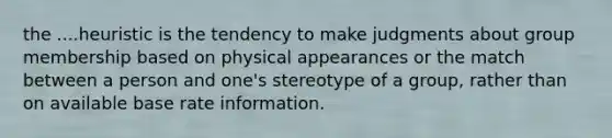 the ....heuristic is the tendency to make judgments about group membership based on physical appearances or the match between a person and one's stereotype of a group, rather than on available base rate information.