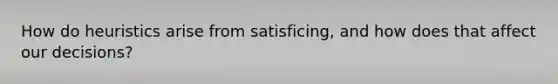 How do heuristics arise from satisficing, and how does that affect our decisions?