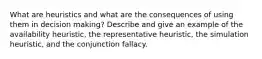 What are heuristics and what are the consequences of using them in decision making? Describe and give an example of the availability heuristic, the representative heuristic, the simulation heuristic, and the conjunction fallacy.