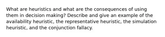 What are heuristics and what are the consequences of using them in decision making? Describe and give an example of the availability heuristic, the representative heuristic, the simulation heuristic, and the conjunction fallacy.