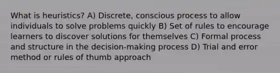 What is heuristics? A) Discrete, conscious process to allow individuals to solve problems quickly B) Set of rules to encourage learners to discover solutions for themselves C) Formal process and structure in the decision-making process D) Trial and error method or rules of thumb approach