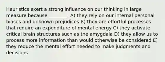 Heuristics exert a strong influence on our thinking in large measure because ________. A) they rely on our internal personal biases and unknown prejudices B) they are effortful processes that require an expenditure of mental energy C) they activate critical brain structures such as the amygdala D) they allow us to process more information than would otherwise be considered E) they reduce the mental effort needed to make judgments and decisions