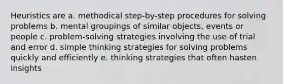 Heuristics are a. methodical step-by-step procedures for solving problems b. mental groupings of similar objects, events or people c. problem-solving strategies involving the use of trial and error d. simple thinking strategies for solving problems quickly and efficiently e. thinking strategies that often hasten insights