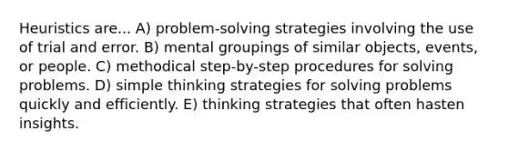 Heuristics are... A) problem-solving strategies involving the use of trial and error. B) mental groupings of similar objects, events, or people. C) methodical step-by-step procedures for solving problems. D) simple thinking strategies for solving problems quickly and efficiently. E) thinking strategies that often hasten insights.