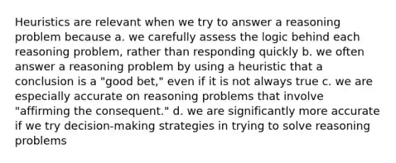 Heuristics are relevant when we try to answer a reasoning problem because a. we carefully assess the logic behind each reasoning problem, rather than responding quickly b. we often answer a reasoning problem by using a heuristic that a conclusion is a "good bet," even if it is not always true c. we are especially accurate on reasoning problems that involve "affirming the consequent." d. we are significantly more accurate if we try decision-making strategies in trying to solve reasoning problems