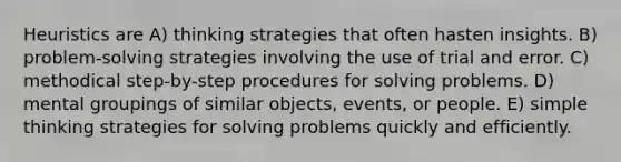 Heuristics are A) thinking strategies that often hasten insights. B) problem-solving strategies involving the use of trial and error. C) methodical step-by-step procedures for solving problems. D) mental groupings of similar objects, events, or people. E) simple thinking strategies for solving problems quickly and efficiently.