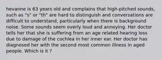 hevanne is 63 years old and complains that high-pitched sounds, such as "s" or "th" are hard to distinguish and conversations are difficult to understand, particularly when there is background noise. Some sounds seem overly loud and annoying. Her doctor tells her that she is suffering from an age related hearing loss due to damage of the cochlea in her inner ear. Her doctor has diagnosed her with the second most common illness in aged people. Which is it ?