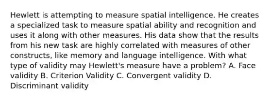 Hewlett is attempting to measure spatial intelligence. He creates a specialized task to measure spatial ability and recognition and uses it along with other measures. His data show that the results from his new task are highly correlated with measures of other constructs, like memory and language intelligence. With what type of validity may Hewlett's measure have a problem? A. Face validity B. Criterion Validity C. Convergent validity D. Discriminant validity