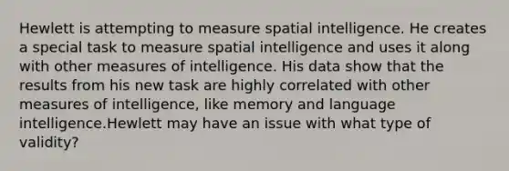 Hewlett is attempting to measure spatial intelligence. He creates a special task to measure spatial intelligence and uses it along with other measures of intelligence. His data show that the results from his new task are highly correlated with other measures of intelligence, like memory and language intelligence.Hewlett may have an issue with what type of validity?