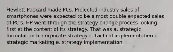 Hewlett Packard made PCs. Projected industry sales of smartphones were expected to be almost double expected sales of PC's. HP went through the strategy change process looking first at the content of its strategy. That was a. strategic formulation b. corporate strategy c. tactical implementation d. strategic marketing e. strategy implementation