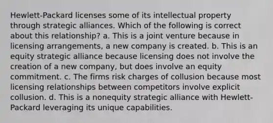 Hewlett-Packard licenses some of its intellectual property through strategic alliances. Which of the following is correct about this relationship? a. This is a joint venture because in licensing arrangements, a new company is created. b. This is an equity strategic alliance because licensing does not involve the creation of a new company, but does involve an equity commitment. c. The firms risk charges of collusion because most licensing relationships between competitors involve explicit collusion. d. This is a nonequity strategic alliance with Hewlett-Packard leveraging its unique capabilities.