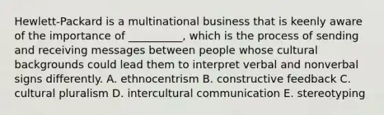 Hewlett-Packard is a multinational business that is keenly aware of the importance of​ __________, which is the process of sending and receiving messages between people whose cultural backgrounds could lead them to interpret verbal and nonverbal signs differently. A. ethnocentrism B. constructive feedback C. cultural pluralism D. intercultural communication E. stereotyping