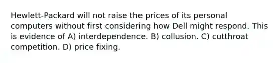 Hewlett-Packard will not raise the prices of its personal computers without first considering how Dell might respond. This is evidence of A) interdependence. B) collusion. C) cutthroat competition. D) price fixing.