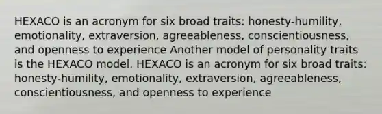 HEXACO is an acronym for six broad traits: honesty-humility, emotionality, extraversion, agreeableness, conscientiousness, and openness to experience Another model of personality traits is the HEXACO model. HEXACO is an acronym for six broad traits: honesty-humility, emotionality, extraversion, agreeableness, conscientiousness, and openness to experience