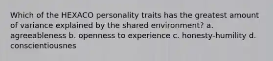 Which of the HEXACO personality traits has the greatest amount of variance explained by the shared environment? a. agreeableness b. openness to experience c. honesty-humility d. conscientiousnes