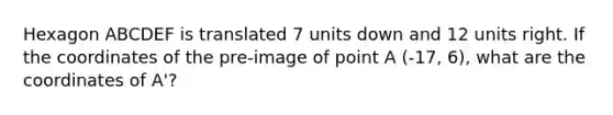 Hexagon ABCDEF is translated 7 units down and 12 units right. If the coordinates of the pre-image of point A (-17, 6), what are the coordinates of A'?