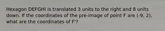 Hexagon DEFGHI is translated 3 units to the right and 8 units down. If the coordinates of the pre-image of point F are (-9, 2), what are the coordinates of F'?