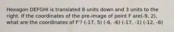 Hexagon DEFGHI is translated 8 units down and 3 units to the right. If the coordinates of the pre-image of point F are(-9, 2), what are the coordinates of F'? (-17, 5) (-6, -6) (-17, -1) (-12, -6)