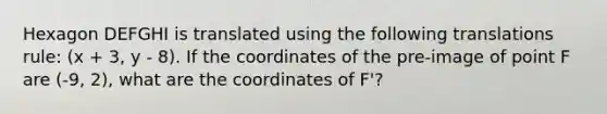 Hexagon DEFGHI is translated using the following translations rule: (x + 3, y - 8). If the coordinates of the pre-image of point F are (-9, 2), what are the coordinates of F'?