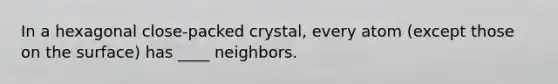 In a hexagonal close-packed crystal, every atom (except those on the surface) has ____ neighbors.