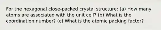 For the hexagonal close-packed crystal structure: (a) How many atoms are associated with the unit cell? (b) What is the coordination number? (c) What is the atomic packing factor?