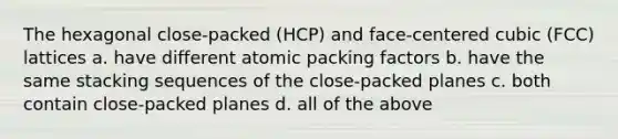 The hexagonal close-packed (HCP) and face-centered cubic (FCC) lattices a. have different atomic packing factors b. have the same stacking sequences of the close-packed planes c. both contain close-packed planes d. all of the above