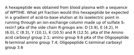 A hexapeptide was obtained from blood plasma with a sequence of WPTIHE. What pH fraction would this hexapeptide be expected in a gradient of acid-to-base elution at its isoelectric point in running through an ion-exchange column made up of sulfate S-resin? pKa of the side chain R-groups are: D (3.9), E (4.2), H (6.0), C (8.3), Y (10.1), K (10.5) and R (12.5). pKa of the Amino acid carboxyl group 2.1; amino group 9.6 pKa of the Oligopeptide N-terminal amino group 7.4; Oligopeptide C-terminal carboxyl group 3.6