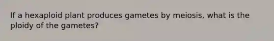 If a hexaploid plant produces gametes by meiosis, what is the ploidy of the gametes?