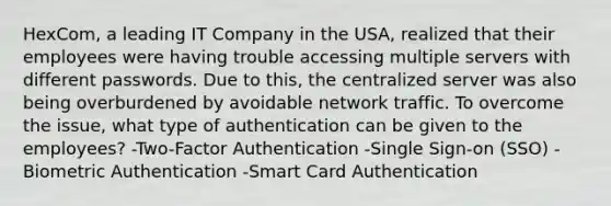 HexCom, a leading IT Company in the USA, realized that their employees were having trouble accessing multiple servers with different passwords. Due to this, the centralized server was also being overburdened by avoidable network traffic. To overcome the issue, what type of authentication can be given to the employees? -Two-Factor Authentication -Single Sign-on (SSO) -Biometric Authentication -Smart Card Authentication