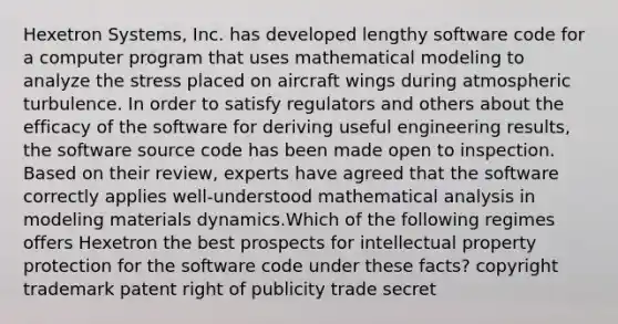 Hexetron Systems, Inc. has developed lengthy software code for a computer program that uses mathematical modeling to analyze the stress placed on aircraft wings during atmospheric turbulence. In order to satisfy regulators and others about the efficacy of the software for deriving useful engineering results, the software source code has been made open to inspection. Based on their review, experts have agreed that the software correctly applies well-understood mathematical analysis in modeling materials dynamics.Which of the following regimes offers Hexetron the best prospects for intellectual property protection for the software code under these facts? copyright trademark patent right of publicity trade secret