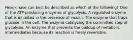 Hexokinase can best be described as which of the following? One of the ATP-producing enzymes of glycolysis. A regulated enzyme that is inhibited in the presence of insulin. The enzyme that traps glucose in the cell. The enzyme catalyzing the committed step of glycolysis. An enzyme that prevents the buildup of metabolic intermediates because its reaction is freely reversible.