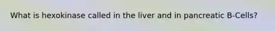 What is hexokinase called in the liver and in pancreatic B-Cells?