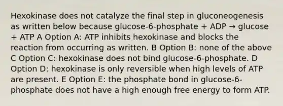 Hexokinase does not catalyze the final step in gluconeogenesis as written below because glucose-6-phosphate + ADP → glucose + ATP A Option A: ATP inhibits hexokinase and blocks the reaction from occurring as written. B Option B: none of the above C Option C: hexokinase does not bind glucose-6-phosphate. D Option D: hexokinase is only reversible when high levels of ATP are present. E Option E: the phosphate bond in glucose-6-phosphate does not have a high enough free energy to form ATP.