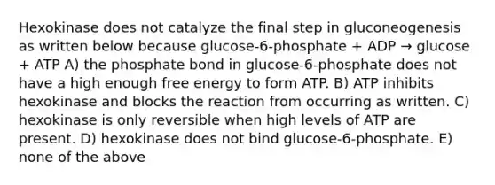 Hexokinase does not catalyze the final step in gluconeogenesis as written below because glucose-6-phosphate + ADP → glucose + ATP A) the phosphate bond in glucose-6-phosphate does not have a high enough free energy to form ATP. B) ATP inhibits hexokinase and blocks the reaction from occurring as written. C) hexokinase is only reversible when high levels of ATP are present. D) hexokinase does not bind glucose-6-phosphate. E) none of the above