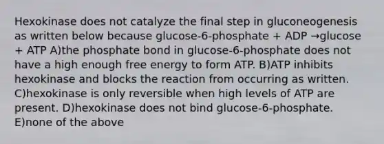 Hexokinase does not catalyze the final step in gluconeogenesis as written below because glucose-6-phosphate + ADP →glucose + ATP A)the phosphate bond in glucose-6-phosphate does not have a high enough free energy to form ATP. B)ATP inhibits hexokinase and blocks the reaction from occurring as written. C)hexokinase is only reversible when high levels of ATP are present. D)hexokinase does not bind glucose-6-phosphate. E)none of the above