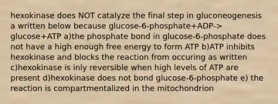 hexokinase does NOT catalyze the final step in gluconeogenesis a written below because glucose-6-phosphate+ADP-> glucose+ATP a)the phosphate bond in glucose-6-phosphate does not have a high enough free energy to form ATP b)ATP inhibits hexokinase and blocks the reaction from occuring as written c)hexokinase is inly reversible when high levels of ATP are present d)hexokinase does not bond glucose-6-phosphate e) the reaction is compartmentalized in the mitochondrion