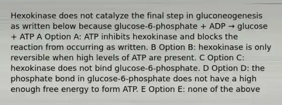 Hexokinase does not catalyze the final step in gluconeogenesis as written below because glucose-6-phosphate + ADP → glucose + ATP A Option A: ATP inhibits hexokinase and blocks the reaction from occurring as written. B Option B: hexokinase is only reversible when high levels of ATP are present. C Option C: hexokinase does not bind glucose-6-phosphate. D Option D: the phosphate bond in glucose-6-phosphate does not have a high enough free energy to form ATP. E Option E: none of the above