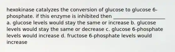 hexokinase catalyzes the conversion of glucose to glucose 6-phosphate. if this enzyme is inhibited then _____________________ a. glucose levels would stay the same or increase b. glucose levels would stay the same or decrease c. glucose 6-phosphate levels would increase d. fructose 6-phosphate levels would increase