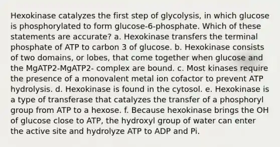 Hexokinase catalyzes the first step of glycolysis, in which glucose is phosphorylated to form glucose‑6‑phosphate. Which of these statements are accurate? a. Hexokinase transfers the terminal phosphate of ATP to carbon 3 of glucose. b. Hexokinase consists of two domains, or lobes, that come together when glucose and the MgATP2-MgATP2- complex are bound. c. Most kinases require the presence of a monovalent metal ion cofactor to prevent ATP hydrolysis. d. Hexokinase is found in the cytosol. e. Hexokinase is a type of transferase that catalyzes the transfer of a phosphoryl group from ATP to a hexose. f. Because hexokinase brings the OH of glucose close to ATP, the hydroxyl group of water can enter the active site and hydrolyze ATP to ADP and Pi.