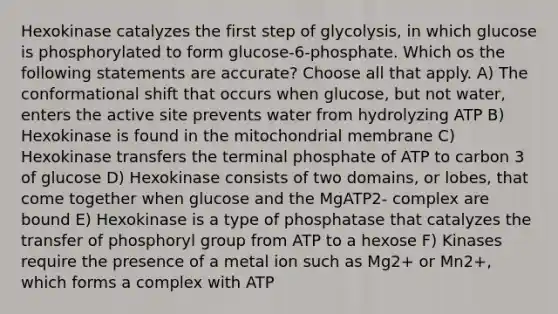 Hexokinase catalyzes the first step of glycolysis, in which glucose is phosphorylated to form glucose-6-phosphate. Which os the following statements are accurate? Choose all that apply. A) The conformational shift that occurs when glucose, but not water, enters the active site prevents water from hydrolyzing ATP B) Hexokinase is found in the mitochondrial membrane C) Hexokinase transfers the terminal phosphate of ATP to carbon 3 of glucose D) Hexokinase consists of two domains, or lobes, that come together when glucose and the MgATP2- complex are bound E) Hexokinase is a type of phosphatase that catalyzes the transfer of phosphoryl group from ATP to a hexose F) Kinases require the presence of a metal ion such as Mg2+ or Mn2+, which forms a complex with ATP