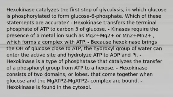 Hexokinase catalyzes the first step of glycolysis, in which glucose is phosphorylated to form glucose‑6‑phosphate. Which of these statements are accurate? - Hexokinase transfers the terminal phosphate of ATP to carbon 3 of glucose. - Kinases require the presence of a metal ion such as Mg2+Mg2+ or Mn2+Mn2+ , which forms a complex with ATP. - Because hexokinase brings the OH of glucose close to ATP, the hydroxyl group of water can enter the active site and hydrolyze ATP to ADP and Pi. - Hexokinase is a type of phosphatase that catalyzes the transfer of a phosphoryl group from ATP to a hexose. - Hexokinase consists of two domains, or lobes, that come together when glucose and the MgATP2-MgATP2- complex are bound. - Hexokinase is found in the cytosol.