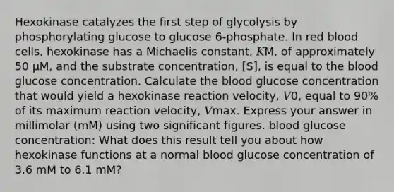 Hexokinase catalyzes the first step of glycolysis by phosphorylating glucose to glucose 6‑phosphate. In red blood cells, hexokinase has a Michaelis constant, 𝐾M, of approximately 50 μM, and the substrate concentration, [S], is equal to the blood glucose concentration. Calculate the blood glucose concentration that would yield a hexokinase reaction velocity, 𝑉0, equal to 90% of its maximum reaction velocity, 𝑉max. Express your answer in millimolar (mM) using two significant figures. blood glucose concentration: What does this result tell you about how hexokinase functions at a normal blood glucose concentration of 3.6 mM to 6.1 mM?